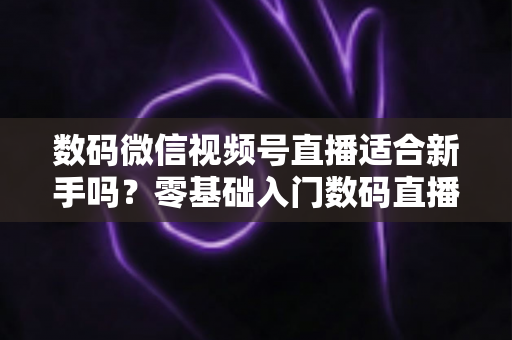 数码微信视频号直播适合新手吗?零基础入门数码直播的完整指南与实战攻略 数码微信视频号直播适合新手吗?零基础入门数码直播的完整指南与实战攻略