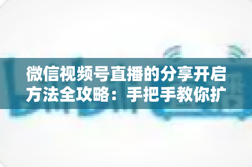 微信视频号直播的分享开启方法全攻略:手把手教你扩大直播影响力 微信视频号直播的分享开启方法全攻略:手把手教你扩大直播影响力