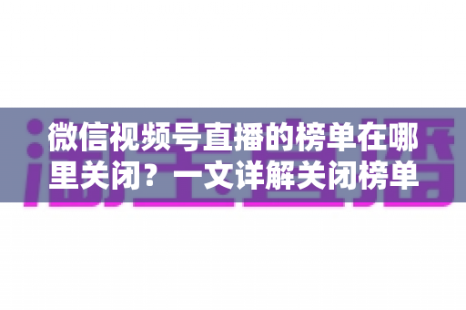微信视频号直播的榜单在哪里关闭？一文详解关闭榜单的完整方法与实用技巧