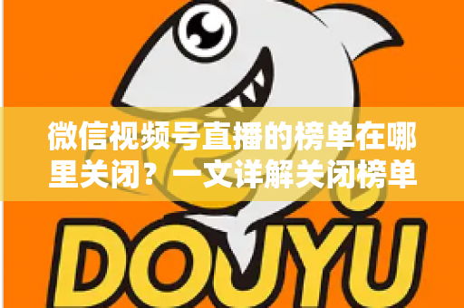 微信视频号直播的榜单在哪里关闭？一文详解关闭榜单的完整方法与实用技巧