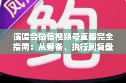 演唱会微信视频号直播完全指南:从筹备、执行到复盘的全流程实战手册 演唱会微信视频号直播完全指南:从筹备、执行到复盘的全流程实战手册