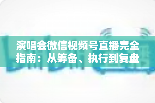演唱会微信视频号直播完全指南:从筹备、执行到复盘的全流程实战手册 演唱会微信视频号直播完全指南:从筹备、执行到复盘的全流程实战手册