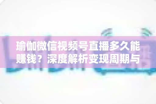 瑜伽微信视频号直播多久能赚钱？深度解析变现周期与实战提速指南