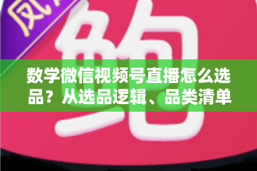 数学微信视频号直播怎么选品？从选品逻辑、品类清单到实战避坑的完整攻略