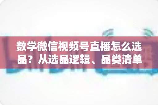 数学微信视频号直播怎么选品？从选品逻辑、品类清单到实战避坑的完整攻略