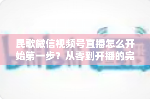 民歌微信视频号直播怎么开始第一步?从零到开播的完整实操指南 民歌微信视频号直播怎么开始第一步?从零到开播的完整实操指南