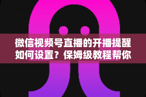 微信视频号直播的开播提醒如何设置？保姆级教程帮你秒开提醒、直播不迷路