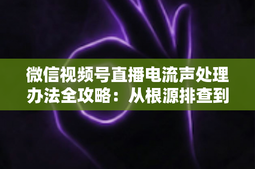 微信视频号直播电流声处理办法全攻略:从根源排查到彻底解决,让直播间音质清晰无杂音 微信视频号直播电流声处理办法全攻略:从根源排查到彻底解决,让直播间音质清晰无杂音