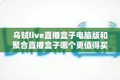 乌贼live直播盒子电脑版和聚合直播盒子哪个更值得买?2025年选购深度评测指南 乌贼live直播盒子电脑版和聚合直播盒子哪个更值得买?2025年选购深度评测指南