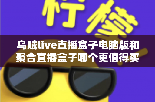 乌贼live直播盒子电脑版和聚合直播盒子哪个更值得买？2025年选购深度评测指南