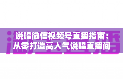 说唱微信视频号直播指南：从零打造高人气说唱直播间的完整攻略