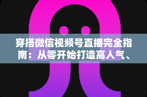 穿搭微信视频号直播完全指南:从零开始打造高人气、高转化穿搭直播间的实战宝典 穿搭微信视频号直播完全指南:从零开始打造高人气、高转化穿搭直播间的实战宝典