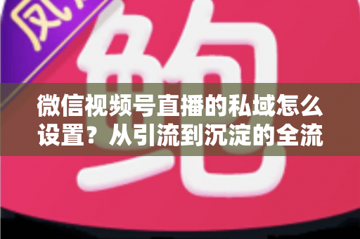 微信视频号直播的私域怎么设置?从引流到沉淀的全流程实操指南 微信视频号直播的私域怎么设置?从引流到沉淀的全流程实操指南
