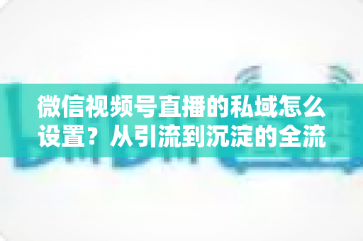 微信视频号直播的私域怎么设置?从引流到沉淀的全流程实操指南 微信视频号直播的私域怎么设置?从引流到沉淀的全流程实操指南