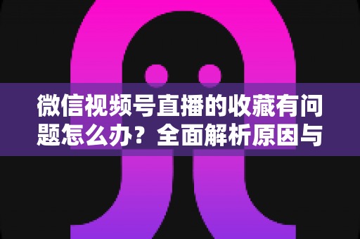 微信视频号直播的收藏有问题怎么办？全面解析原因与实用解决方法，轻松找回你的收藏内容