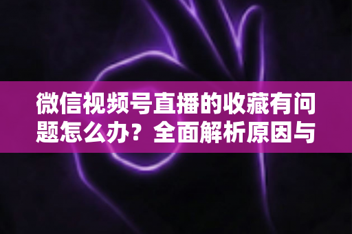 微信视频号直播的收藏有问题怎么办？全面解析原因与实用解决方法，轻松找回你的收藏内容