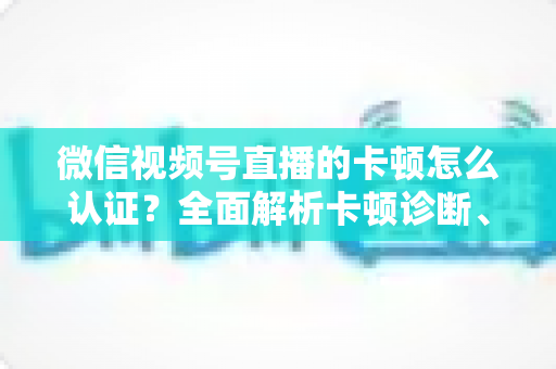 微信视频号直播的卡顿怎么认证?全面解析卡顿诊断、数据收集与官方反馈的完整流程 微信视频号直播的卡顿怎么认证?全面解析卡顿诊断、数据收集与官方反馈的完整流程