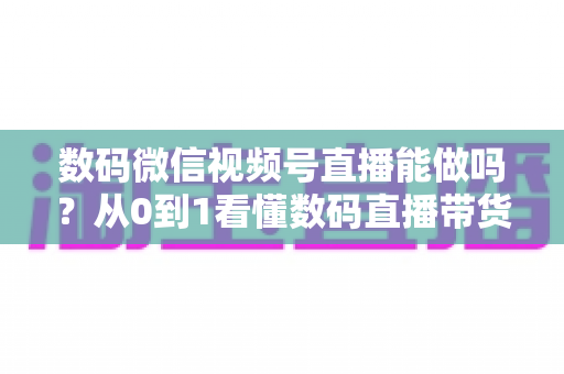 数码微信视频号直播能做吗?从0到1看懂数码直播带货的机遇、玩法与实操全流程 数码微信视频号直播能做吗?从0到1看懂数码直播带货的机遇、玩法与实操全流程