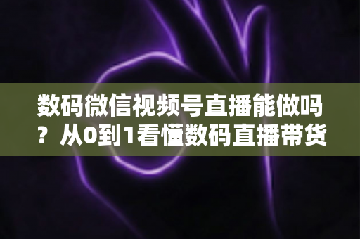 数码微信视频号直播能做吗?从0到1看懂数码直播带货的机遇、玩法与实操全流程 数码微信视频号直播能做吗?从0到1看懂数码直播带货的机遇、玩法与实操全流程