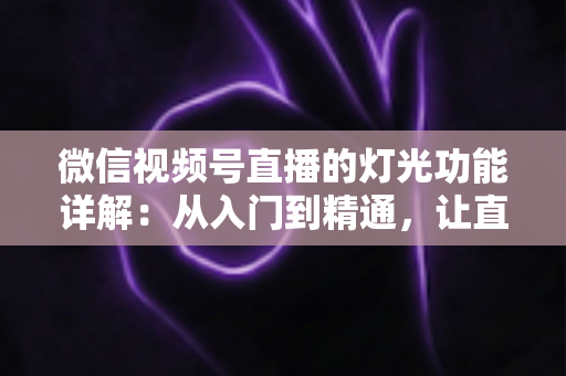 微信视频号直播的灯光功能详解:从入门到精通,让直播画面焕发光彩的完全指南 微信视频号直播的灯光功能详解:从入门到精通,让直播画面焕发光彩的完全指南