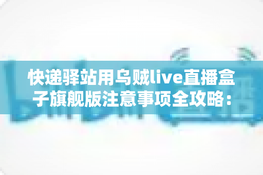 快递驿站用乌贼live直播盒子旗舰版注意事项全攻略：站长必看的合规直播与避坑实用指南