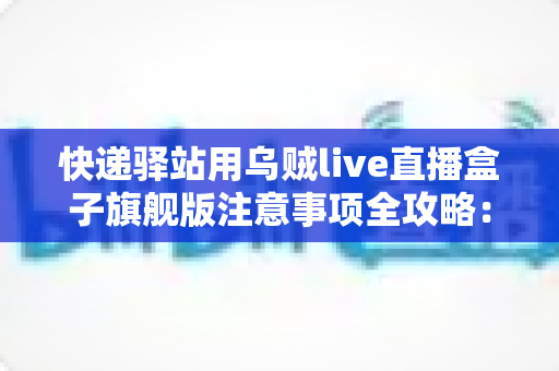 快递驿站用乌贼live直播盒子旗舰版注意事项全攻略：站长必看的合规直播与避坑实用指南