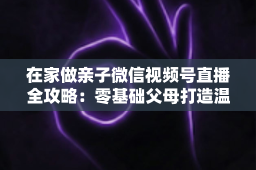在家做亲子微信视频号直播全攻略:零基础父母打造温馨高人气家庭直播间的实用指南 在家做亲子微信视频号直播全攻略:零基础父母打造温馨高人气家庭直播间的实用指南