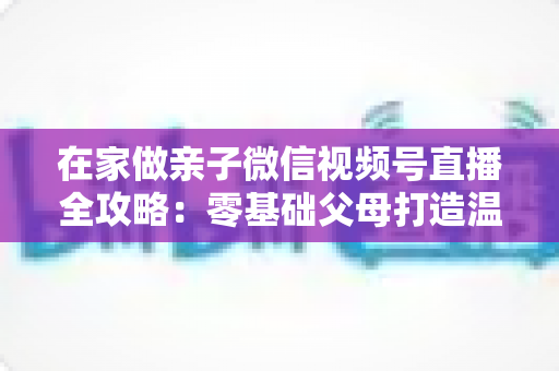 在家做亲子微信视频号直播全攻略:零基础父母打造温馨高人气家庭直播间的实用指南 在家做亲子微信视频号直播全攻略:零基础父母打造温馨高人气家庭直播间的实用指南