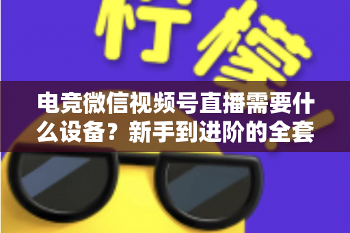 电竞微信视频号直播需要什么设备?新手到进阶的全套设备清单与避坑指南 电竞微信视频号直播需要什么设备?新手到进阶的全套设备清单与避坑指南