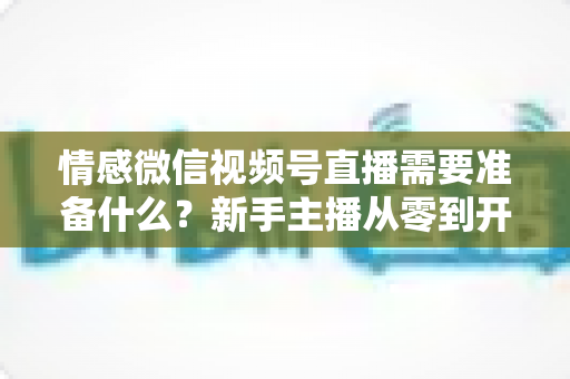 情感微信视频号直播需要准备什么?新手主播从零到开播的完整实战指南 情感微信视频号直播需要准备什么?新手主播从零到开播的完整实战指南