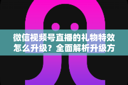 微信视频号直播的礼物特效怎么升级?全面解析升级方法与实用技巧 微信视频号直播的礼物特效怎么升级?全面解析升级方法与实用技巧