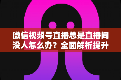 微信视频号直播总是直播间没人怎么办?全面解析提升直播间人气的实战策略 微信视频号直播总是直播间没人怎么办?全面解析提升直播间人气的实战策略
