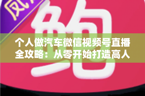 个人做汽车微信视频号直播全攻略:从零开始打造高人气汽车直播账号的实战指南 个人做汽车微信视频号直播全攻略:从零开始打造高人气汽车直播账号的实战指南