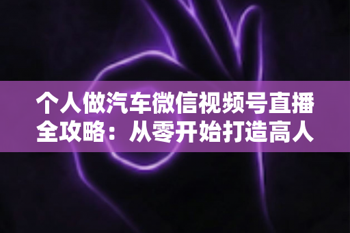 个人做汽车微信视频号直播全攻略:从零开始打造高人气汽车直播账号的实战指南 个人做汽车微信视频号直播全攻略:从零开始打造高人气汽车直播账号的实战指南