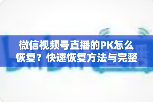 微信视频号直播的PK怎么恢复?快速恢复方法与完整避坑指南全解析 微信视频号直播的PK怎么恢复?快速恢复方法与完整避坑指南全解析