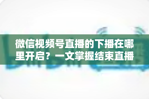 微信视频号直播的下播在哪里开启?一文掌握结束直播按钮位置与下播全流程(新手主播必看指南) 微信视频号直播的下播在哪里开启?一文掌握结束直播按钮位置与下播全流程(新手主播必看指南)