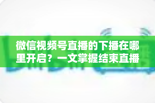 微信视频号直播的下播在哪里开启?一文掌握结束直播按钮位置与下播全流程(新手主播必看指南) 微信视频号直播的下播在哪里开启?一文掌握结束直播按钮位置与下播全流程(新手主播必看指南)