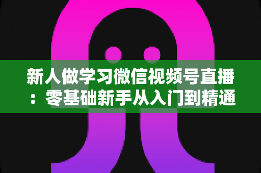 新人做学习微信视频号直播:零基础新手从入门到精通的完整实战指南 新人做学习微信视频号直播:零基础新手从入门到精通的完整实战指南