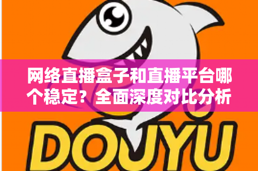 网络直播盒子和直播平台哪个稳定？全面深度对比分析，帮你选对最稳直播方案