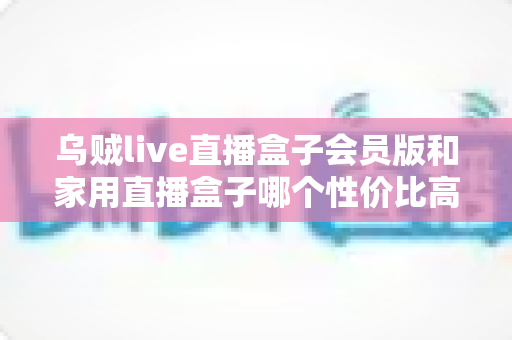 乌贼live直播盒子会员版和家用直播盒子哪个性价比高?2024年直播盒子选购深度对比指南 乌贼live直播盒子会员版和家用直播盒子哪个性价比高?2024年直播盒子选购深度对比指南