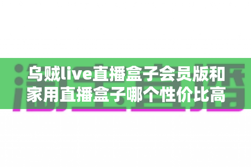 乌贼live直播盒子会员版和家用直播盒子哪个性价比高？2024年直播盒子选购深度对比指南
