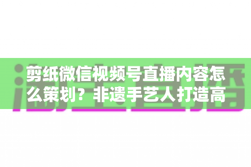 剪纸微信视频号直播内容怎么策划？非遗手艺人打造高人气直播间的全流程实战指南