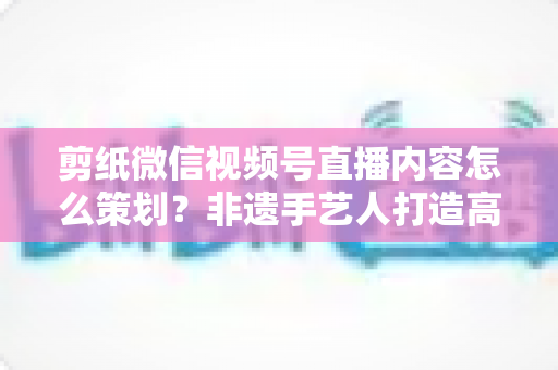 剪纸微信视频号直播内容怎么策划？非遗手艺人打造高人气直播间的全流程实战指南