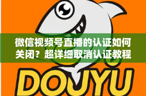 微信视频号直播的认证如何关闭?超详细取消认证教程、影响分析与常见问题解答 微信视频号直播的认证如何关闭?超详细取消认证教程、影响分析与常见问题解答