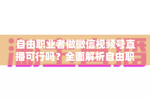 自由职业者做微信视频号直播可行吗？全面解析自由职业者的直播变现新机遇