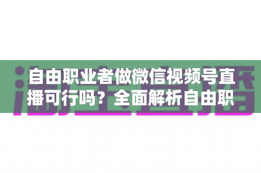 自由职业者做微信视频号直播可行吗？全面解析自由职业者的直播变现新机遇