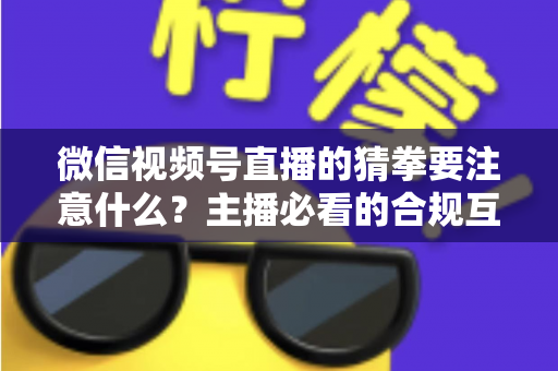 微信视频号直播的猜拳要注意什么?主播必看的合规互动指南 微信视频号直播的猜拳要注意什么?主播必看的合规互动指南