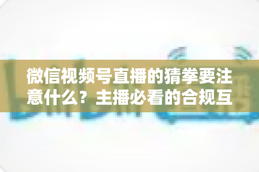 微信视频号直播的猜拳要注意什么？主播必看的合规互动指南