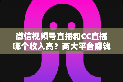微信视频号直播和CC直播哪个收入高?两大平台赚钱潜力全面对比与主播选择指南 微信视频号直播和CC直播哪个收入高?两大平台赚钱潜力全面对比与主播选择指南