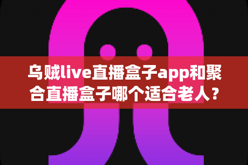 乌贼live直播盒子app和聚合直播盒子哪个适合老人？为长辈挑选省心直播工具的完整对比指南